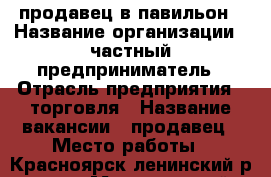 продавец в павильон › Название организации ­ частный предприниматель › Отрасль предприятия ­ торговля › Название вакансии ­ продавец › Место работы ­ Красноярск ленинский р-он.  › Минимальный оклад ­ 18 000 › Возраст от ­ 25 - Красноярский край Работа » Вакансии   . Красноярский край